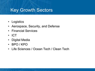 Key Growth Sectors

•   Logistics
•   Aerospace, Security, and Defense
•   Financial Services
•   ICT
•   Digital Media
•   BPO / KPO
•   Life Sciences / Ocean Tech / Clean Tech
 