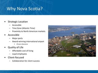 Why Nova Scotia?

• Strategic Location
    – Accessible
    – Time Zone (Atlantic Time)
    – Proximity to North American markets
• Accessible
    – Major ports
    – Award-winning international airport
         •   US pre-clearance

• Quality of Life
    – Affordable cost of living
    – Loyal employees
• Client-focused
    – Collaboration for client success
 