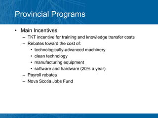 Provincial Programs
• Main Incentives
   – TKT incentive for training and knowledge transfer costs
   – Rebates toward the cost of:
      • technologically-advanced machinery
      • clean technology
      • manufacturing equipment
      • software and hardware (20% a year)
   – Payroll rebates
   – Nova Scotia Jobs Fund
 
