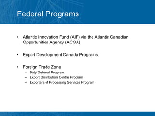 Federal Programs

• Atlantic Innovation Fund (AIF) via the Atlantic Canadian
  Opportunities Agency (ACOA)

• Export Development Canada Programs

• Foreign Trade Zone
    – Duty Deferral Program
    – Export Distribution Centre Program
    – Exporters of Processing Services Program
 