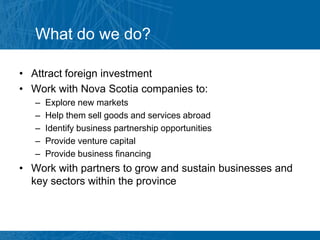 What do we do?

• Attract foreign investment
• Work with Nova Scotia companies to:
   –   Explore new markets
   –   Help them sell goods and services abroad
   –   Identify business partnership opportunities
   –   Provide venture capital
   –   Provide business financing
• Work with partners to grow and sustain businesses and
  key sectors within the province
 