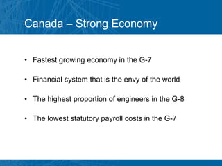 Canada – Strong Economy


• Fastest growing economy in the G-7

• Financial system that is the envy of the world

• The highest proportion of engineers in the G-8

• The lowest statutory payroll costs in the G-7
 