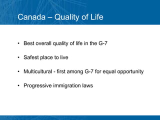 Canada – Quality of Life


• Best overall quality of life in the G-7

• Safest place to live

• Multicultural - first among G-7 for equal opportunity

• Progressive immigration laws
 