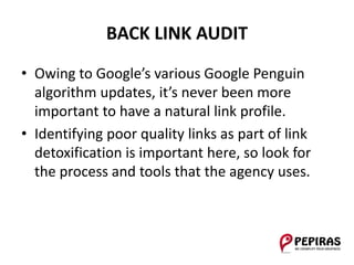 BACK LINK AUDIT
• Owing to Google’s various Google Penguin
algorithm updates, it’s never been more
important to have a natural link profile.
• Identifying poor quality links as part of link
detoxification is important here, so look for
the process and tools that the agency uses.
 