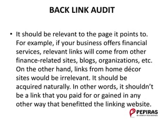 BACK LINK AUDIT
• It should be relevant to the page it points to.
For example, if your business offers financial
services, relevant links will come from other
finance-related sites, blogs, organizations, etc.
On the other hand, links from home décor
sites would be irrelevant. It should be
acquired naturally. In other words, it shouldn’t
be a link that you paid for or gained in any
other way that benefitted the linking website.
 