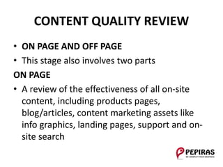 CONTENT QUALITY REVIEW
• ON PAGE AND OFF PAGE
• This stage also involves two parts
ON PAGE
• A review of the effectiveness of all on-site
content, including products pages,
blog/articles, content marketing assets like
info graphics, landing pages, support and on-
site search
 