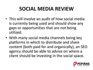 SOCIAL MEDIA REVIEW
• This will involve an audit of how social media
is currently being used and should show any
gaps or opportunities that are not being
utilized.
• With many social media channels being key
platforms in which to distribute and share
content (both paid for and organically), an SEO
agency should be able to advise on where a
client should be investing in the social space.
 