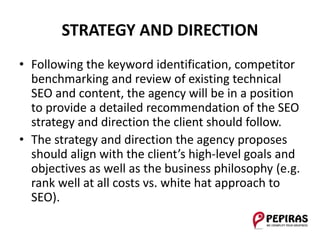 STRATEGY AND DIRECTION
• Following the keyword identification, competitor
benchmarking and review of existing technical
SEO and content, the agency will be in a position
to provide a detailed recommendation of the SEO
strategy and direction the client should follow.
• The strategy and direction the agency proposes
should align with the client’s high-level goals and
objectives as well as the business philosophy (e.g.
rank well at all costs vs. white hat approach to
SEO).
 