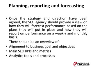 Planning, reporting and forecasting
• Once the strategy and direction have been
agreed, the SEO agency should provide a view on
how they will forecast performance based on the
plans they will put in place and how they will
report on performance on a weekly and monthly
basis.
There should be an overview of:
• Alignment to business goal and objectives
• Main SEO KPIs and metrics
• Analytics tools and processes
 
