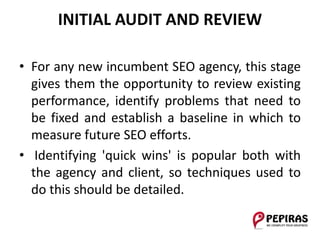 INITIAL AUDIT AND REVIEW
• For any new incumbent SEO agency, this stage
gives them the opportunity to review existing
performance, identify problems that need to
be fixed and establish a baseline in which to
measure future SEO efforts.
• Identifying 'quick wins' is popular both with
the agency and client, so techniques used to
do this should be detailed.
 