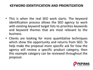 KEYWORD IDENTIFICATION AND PRIORITIZATION
• This is when the real SEO work starts. The keyword
identification process allows the SEO agency to work
with existing keyword target lists to priorities keywords
and keyword themes that are most relevant to the
business.
• Clients are looking for more quantitative techniques
which show the opportunity and returns from SEO. To
help make the proposal more specific ask for how the
agency will review a specific product category, then
this example category can be reviewed throughout the
proposal.
 