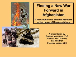 Finding a New War Forward in Afghanistan A Presentation for Selected Members of the House of Representatives A presentation by Douglas Macgregor, PhD Colonel (ret) US Army Lead Partner Potomac League LLC 