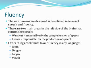 FluencyThe way humans are designed is beneficial, in terms of speech and fluency.There are two main areas in the left side of the brain that control the speech:Wernice’s – responsible for the comprehension of speechBroca’s – responsible  for the production of speechOther things contribute to our fluency in any language:TeethTongueLarynx Mouth