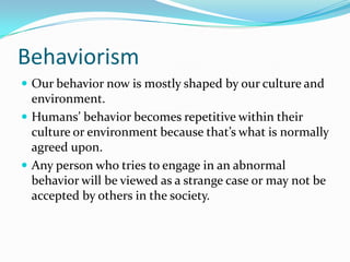 BehaviorismOur behavior now is mostly shaped by our culture and environment.Humans’ behavior becomes repetitive within their culture or environment because that’s what is normally agreed upon.Any person who tries to engage in an abnormal behavior will be viewed as a strange case or may not be accepted by others in the society.