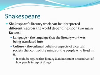 ShakespeareShakespeare’s literary work can be interpreted differently across the world depending upon two main factors:Language – the language that the literary work was being translated intoCulture – the cultural beliefs or aspects of a certain society that control the minds of the people who lived in it.It could be argued that literacy is an important determinant of how people interpret things.
