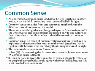 Common SenseAs understood, common sense is what we believe is right or, in other words, what we think, according to our cultural beliefs, is right.Common sense can differ from one country to another due to the difference in cultures around the world.There are some things that can be agreed upon as “they make sense” in the whole world, and some of them are related only to one culture, so that culture has to decide whether it should be/remain a common sense. Common sense is a result of human creation of culture, which can be explained as the process that leads us to the truth (anything that is right or real), because what everybody thinks is right should be right.The process of common sense formation:	 a fact (IS)   processing the fact to make a reasonable  common sense  Common sense (OUGHT)* This can be done in any culture in order to create a plausible reality for its people that everybody should agree with (eventually), because it is what is called “common sense”.