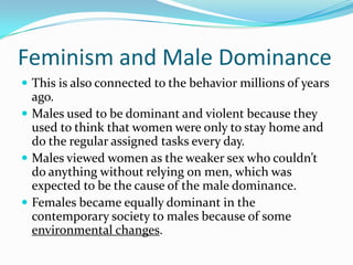 Feminism and Male DominanceThis is also connected to the behavior millions of years ago.Males used to be dominant and violent because they used to think that women were only to stay home and do the regular assigned tasks every day.Males viewed women as the weaker sex who couldn’t do anything without relying on men, which was expected to be the cause of the male dominance.Females became equally dominant in the contemporary society to males because of some environmental changes.