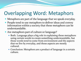 Overlapping Word: MetaphorsMetaphors are part of the language that we speak everyday. People tend to use metaphors to deliver ideas and convey information within a society that these metaphors can be understandable.Are metaphors part of culture or language?Both. Language plays a big role in explaining these metaphors using certain words to create something understandable, but those words tend to come from environment and the aspects that we live by everyday, and those aspects are mostly cultural. Conclusion: Metaphors are a product of language in a certain culture.