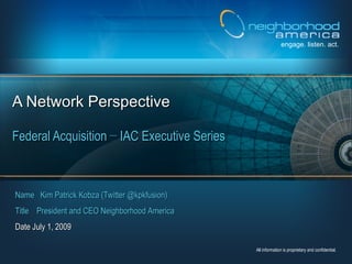 engage. listen. act.




A Network Perspective

Federal Acquisition − IAC Executive Series



Name Kim Patrick Kobza (Twitter @kpkfusion)
Title President and CEO Neighborhood America
Date July 1, 2009

                                               All information is proprietary and confidential.
 