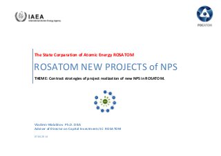 The State Corparation of Atomic Energy RОSАТОМ
ROSATOM NEW PROJECTS of NPS
THEME: Contract strategies of project realization of new NPS in ROSATOM.
Vladimir Malakhov Ph.D. DBA
Adviser of Director on Capital Investments SC RОSАТОМ
07.04.2014
 