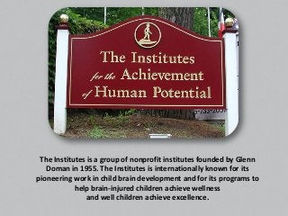 The Institutes is a group of nonprofit institutes founded by Glenn
Doman in 1955. The Institutes is internationally known for its
pioneering work in child brain development and for its programs to
help brain-injured children achieve wellness
and well children achieve excellence.
 