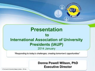 Powerpoint Templates
Page 1
Powerpoint Templates
© The Council of Community Colleges of Jamaica – 2014 Jan.
Presentation
to
International Association of University
Presidents (IAUP)
2014 January
“Responding to today’s challenges, creating tomorrow’s opportunities”
www.cccj.edu.jm
Donna Powell Wilson, PhD
Executive Director
 