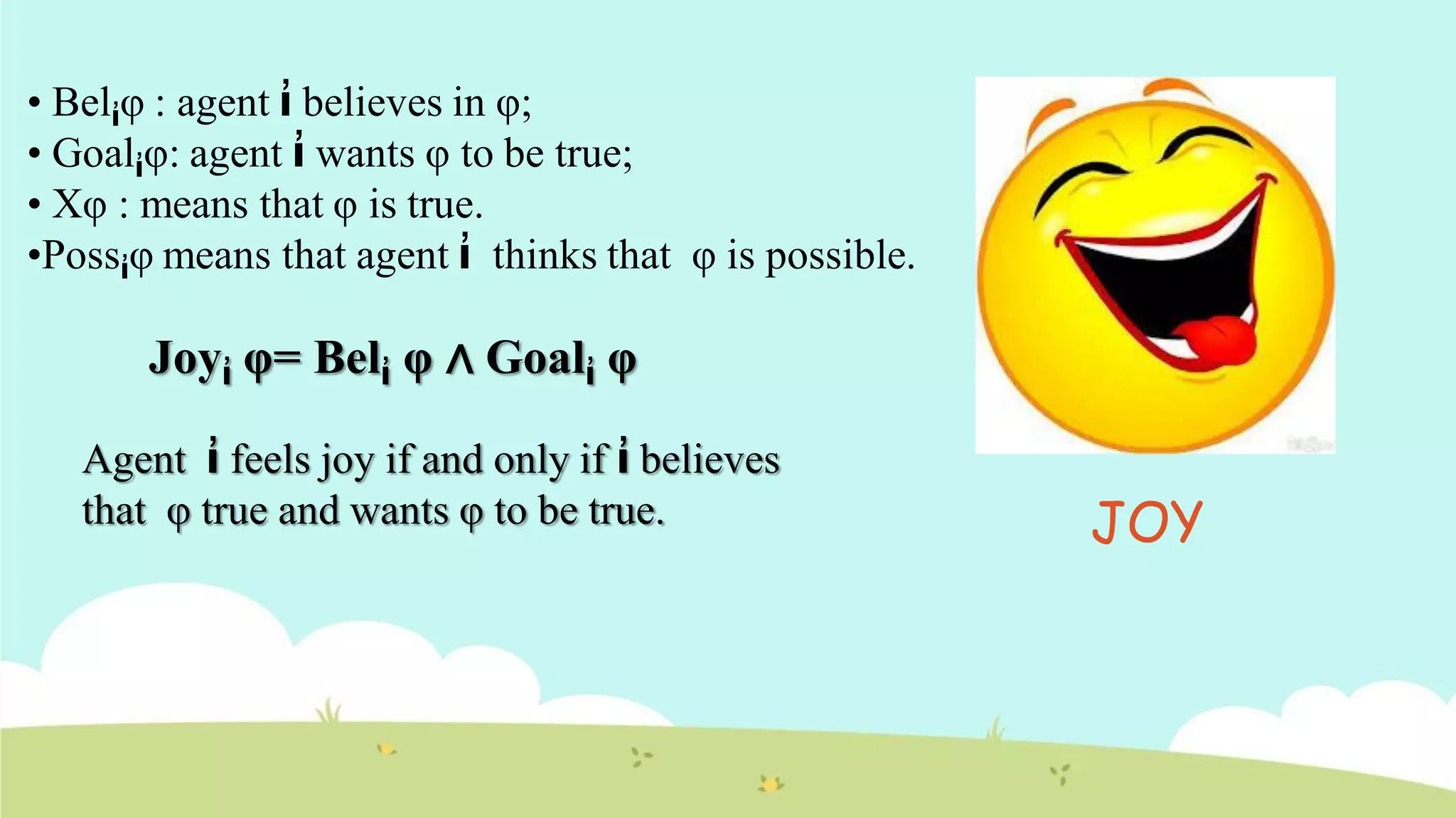 • Belἰφ : agent ἰ believes in φ;
• Goalἰφ: agent ἰ wants φ to be true;
• Xφ : means that φ is true.
•Possἰφ means that agent ἰ thinks that φ is possible.
Joyἰ φ= Belἰ φ ∧ Goalἰ φ
Agent ἰ feels joy if and only if ἰ believes
that φ true and wants φ to be true. JOY
 