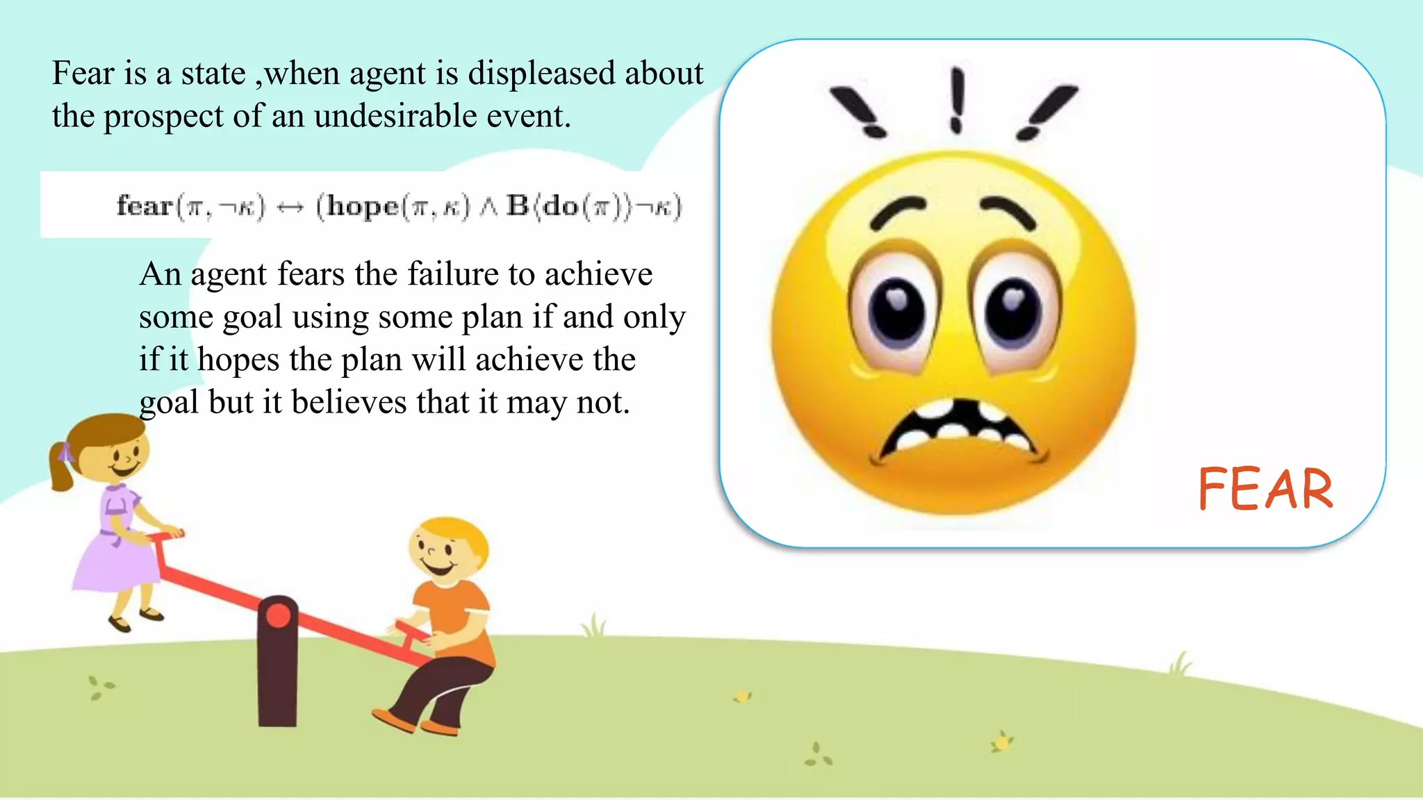 FEAR
An agent fears the failure to achieve
some goal using some plan if and only
if it hopes the plan will achieve the
goal but it believes that it may not.
Fear is a state ,when agent is displeased about
the prospect of an undesirable event.
 