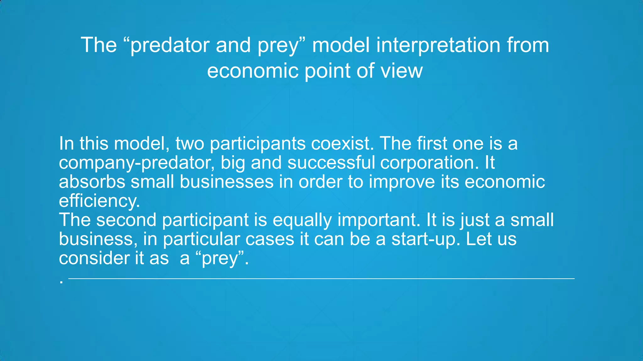In this model, two participants coexist. The first one is a
company-predator, big and successful corporation. It
absorbs small businesses in order to improve its economic
efficiency.
The second participant is equally important. It is just a small
business, in particular cases it can be a start-up. Let us
consider it as a “prey”.
.
The “predator and prey” model interpretation from
economic point of view
 