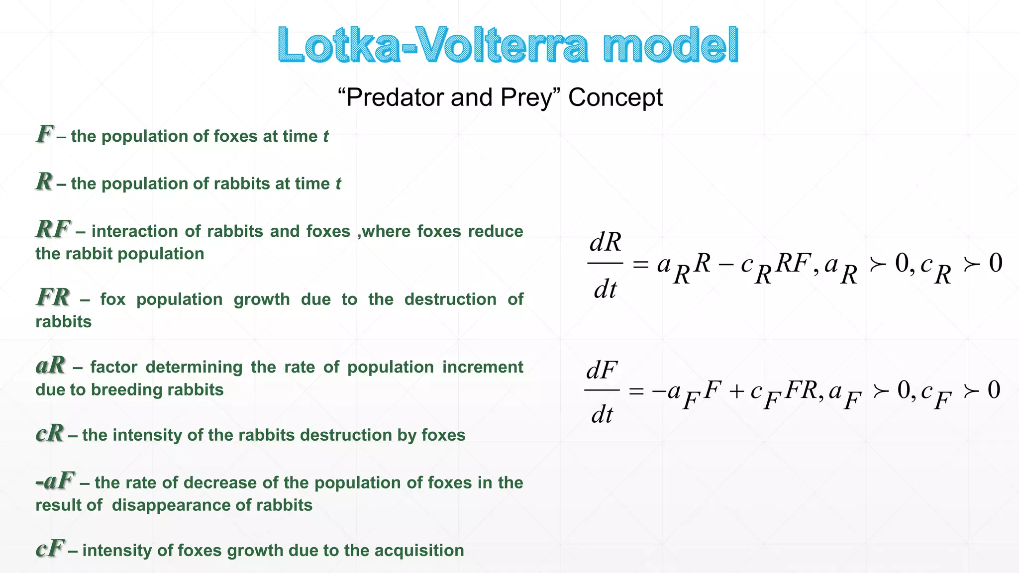 0,0,  RcRaRFRcRRa
dt
dR
0,0,  FcFaFRFcFFa
dt
dF
F – the population of foxes at time t
R – the population of rabbits at time t
RF – interaction of rabbits and foxes ,where foxes reduce
the rabbit population
FR – fox population growth due to the destruction of
rabbits
aR – factor determining the rate of population increment
due to breeding rabbits
cR – the intensity of the rabbits destruction by foxes
-aF – the rate of decrease of the population of foxes in the
result of disappearance of rabbits
cF – intensity of foxes growth due to the acquisition
“Predator and Prey” Concept
 
