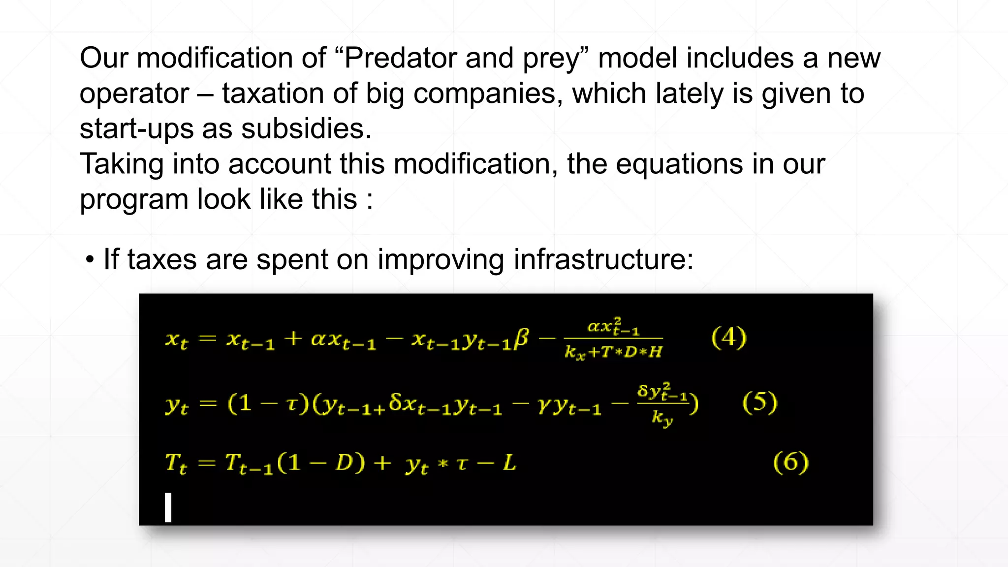 Our modification of “Predator and prey” model includes a new
operator – taxation of big companies, which lately is given to
start-ups as subsidies.
Taking into account this modification, the equations in our
program look like this :
• If taxes are spent on improving infrastructure:
 
