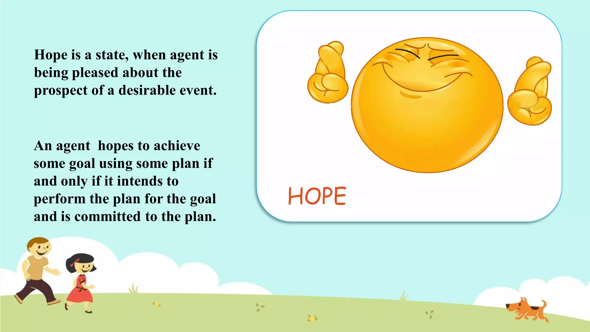 HOPE
Hope is a state, when agent is
being pleased about the
prospect of a desirable event.
An agent hopes to achieve
some goal using some plan if
and only if it intends to
perform the plan for the goal
and is committed to the plan.
 