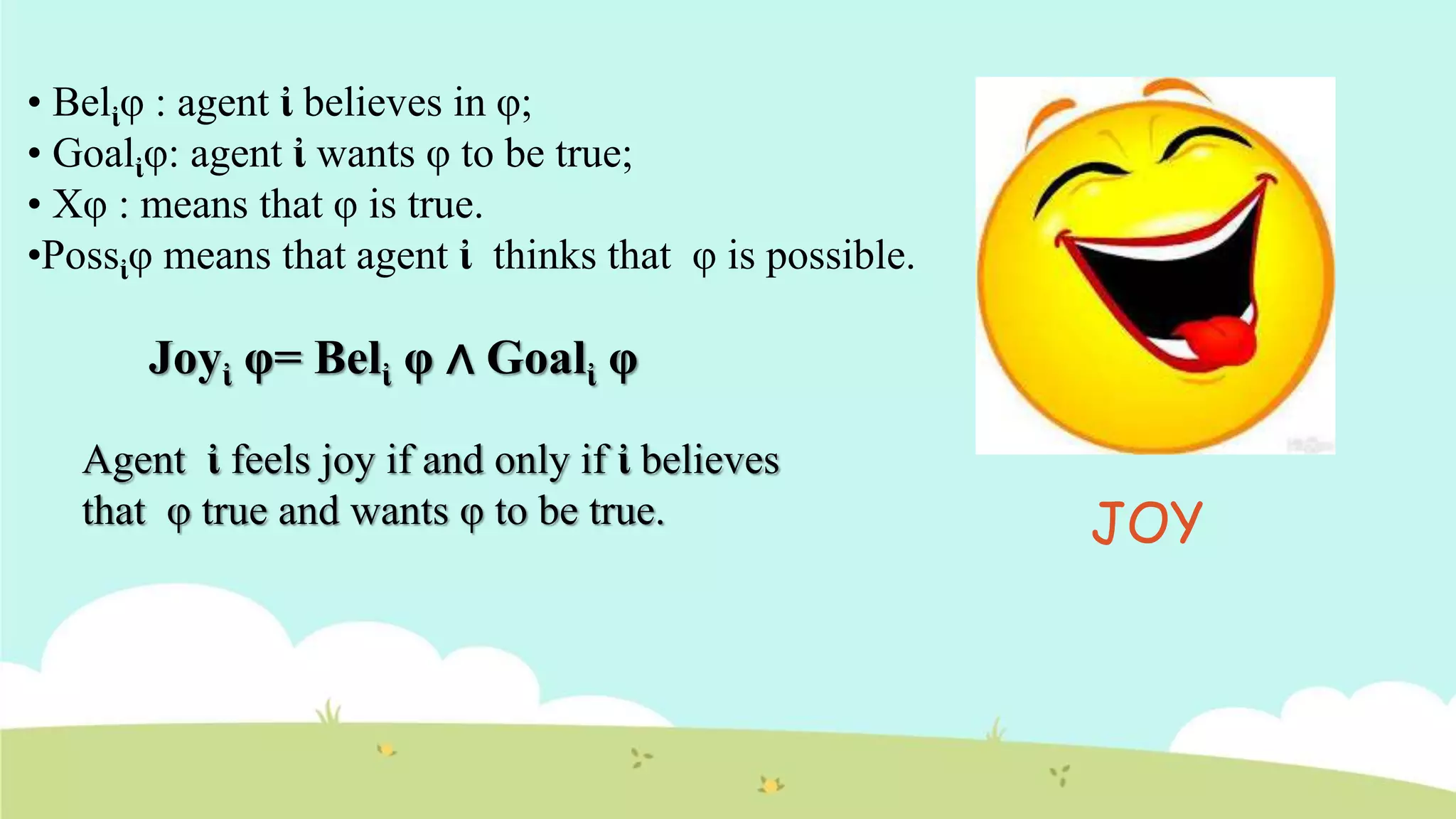• Belἰφ : agent ἰ believes in φ;
• Goalἰφ: agent ἰ wants φ to be true;
• Xφ : means that φ is true.
•Possἰφ means that agent ἰ thinks that φ is possible.
Joyἰ φ= Belἰ φ ∧ Goalἰ φ
Agent ἰ feels joy if and only if ἰ believes
that φ true and wants φ to be true. JOY
 