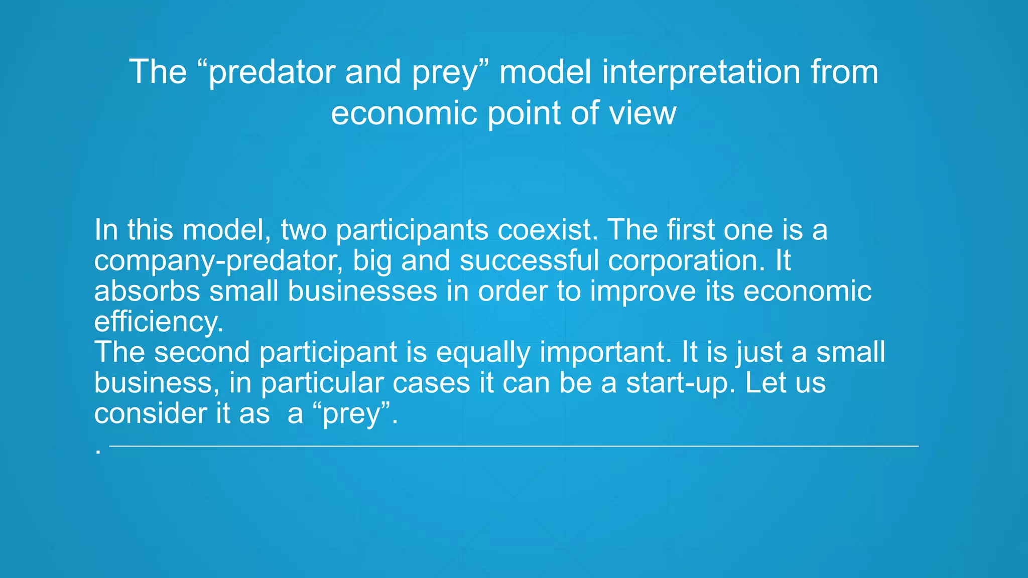 In this model, two participants coexist. The first one is a
company-predator, big and successful corporation. It
absorbs small businesses in order to improve its economic
efficiency.
The second participant is equally important. It is just a small
business, in particular cases it can be a start-up. Let us
consider it as a “prey”.
.
The “predator and prey” model interpretation from
economic point of view
 