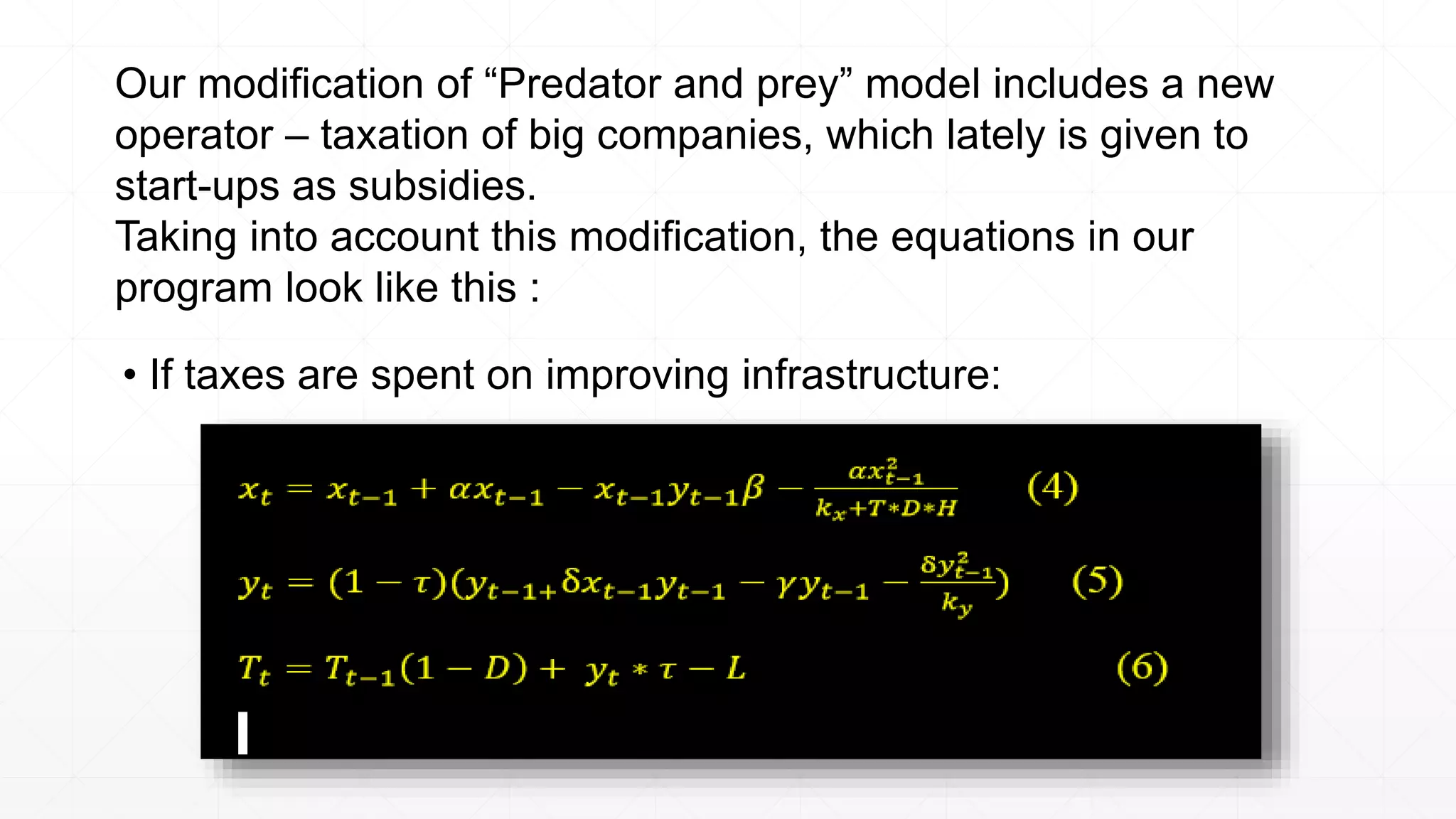 Our modification of “Predator and prey” model includes a new
operator – taxation of big companies, which lately is given to
start-ups as subsidies.
Taking into account this modification, the equations in our
program look like this :
• If taxes are spent on improving infrastructure:
 