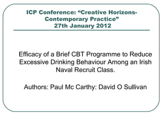 ICP Conference: “Creative Horizons- Contemporary Practice”  27th January 2012 Efficacy of a Brief CBT Programme to Reduce Excessive Drinking Behaviour Among an Irish Naval Recruit Class. Authors: Paul Mc Carthy: David O Sullivan 