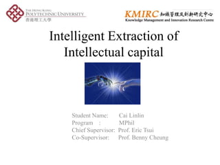 Intelligent Extraction of
   Intellectual capital



    Student Name:       Cai Linlin
    Program :           MPhil
    Chief Supervisor:   Prof. Eric Tsui
    Co-Supervisor:      Prof. Benny Cheung
 
