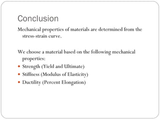 Conclusion Mechanical properties of materials are determined from the stress-strain curve. We choose a material based on the following mechanical properties: Strength (Yield and Ultimate) Stiffness (Modulus of Elasticity) Ductility (Percent Elongation) 
