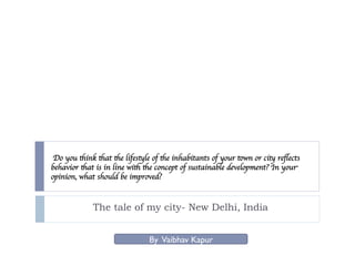 Do you think that the lifestyle of the inhabitants of your town or city reﬂects
behavior that is in line with the concept of sustainable development? In your
opinion, what should be improved?


             The tale of my city- New Delhi, India


                               By Vaibhav Kapur
 