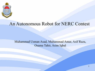 An Autonomous Robot for NERC Contest


  Muhammad Usman Asad, Muhammad Amar, Asif Raza,
             Osama Tahir, Asim Iqbal




                                                   1
 