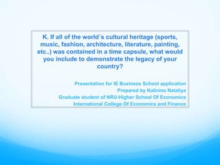 K. If all of the world´s cultural heritage (sports, 
music, fashion, architecture, literature, painting, 
etc..) was contained in a time capsule, what would 
you include to demonstrate the legacy of your 
country? 
Presentation for IE Business School application 
Prepared by Kalinina Nataliya 
Graduate student of NRU-Higher School Of Economics 
International College Of Economics and Finance 
 