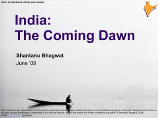   India: The Coming Dawn © 2006 Shantanu Bhagwat  Not to be distributed without prior consent  © 2006 Shantanu Bhagwat  The contents of this presentation and the opinions expressed therein (unless stated otherwise), are the intellectual property of Shantanu Bhagwat and should not be used, quoted, transmitted or distributed in any form or manner, without the explicit and written consent of the author. © Shantanu Bhagwat, 2009 Email:  jai.dharma  AT  gmail.com   Shantanu Bhagwat June ’09 