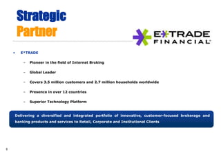 Strategic
        Partner
    •   E*TRADE

         –   Pioneer in the field of Internet Broking

         –   Global Leader

         –   Covers 3.5 million customers and 2.7 million households worldwide

         –   Presence in over 12 countries

         –   Superior Technology Platform



    Delivering a diversified and integrated portfolio of innovative, customer-focused brokerage and
    banking products and services to Retail, Corporate and Institutional Clients




8
 