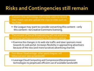 Concern that technology will enable users to record
their mash-ups and upload the clips to sites such as
YouTube
• the League may want to consider converting this content – only
  this content—to Creative Commons licensing.

The success of Social Broadcasting will not enhance
(and may perhaps exacerbate) its television ratings
• Examine the changes in its web site traffic and steer sponsors more
  towards its web portal. Increases flexibility in approaching advertisers
  because of the new (and more lucrative) advertising channel.

First-Mover Disadvantage: other sports leagues will
follow suit and take up bandwidth
• Leverage Cloud Computing and Compression/Decompression
  technologies to perpetuate efficient use of available bandwidth
 