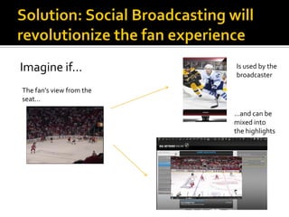 Imagine if…               Is used by the
                          broadcaster

The fan’s view from the
seat…

                          …and can be
                          mixed into
                          the highlights
 