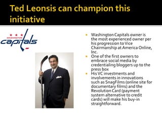    Washington Capitals owner is
    the most experienced owner per
    his progression to Vice
    Chairmanship at America Online,
    Inc.
   One of the first owners to
    embrace social media by
    credentialing bloggers up to the
    press box
   His VC investments and
    involvements in innovations
    such as SnagFilms (online site for
    documentary films) and the
    Revolution Card (payment
    system alternative to credit
    cards) will make his buy-in
    straightforward.
 