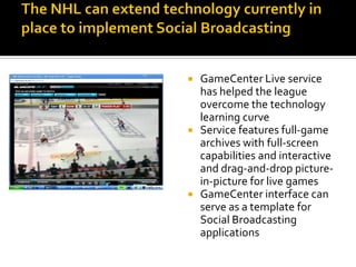    GameCenter Live service
    has helped the league
    overcome the technology
    learning curve
   Service features full-game
    archives with full-screen
    capabilities and interactive
    and drag-and-drop picture-
    in-picture for live games
   GameCenter interface can
    serve as a template for
    Social Broadcasting
    applications
 
