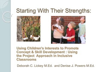 Starting With Their Strengths:
Using Children's Interests to Promote
Concept & Skill Development : Using
the Project Approach in Inclusive
Classrooms
Deborah C. Lickey M.Ed. and Denise J. Powers M.Ed.
 