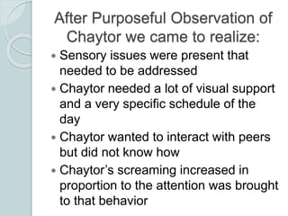 After Purposeful Observation of
Chaytor we came to realize:
 Sensory issues were present that
needed to be addressed
 Ch...