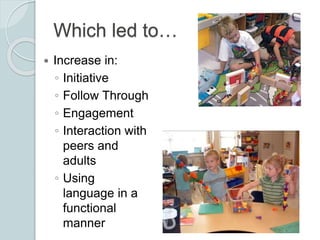 Which led to…
 Increase in:
◦ Initiative
◦ Follow Through
◦ Engagement
◦ Interaction with
peers and
adults
◦ Using
langua...